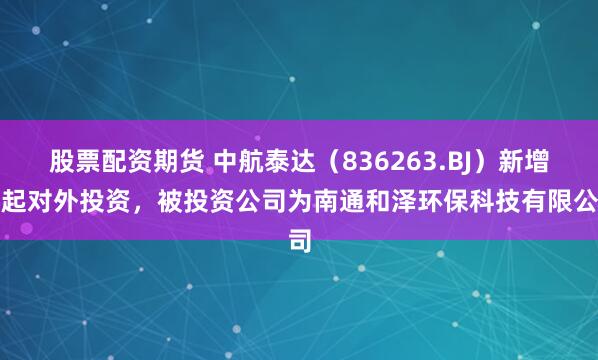 股票配资期货 中航泰达(836263.BJ)新增一起对外投资,被投资公司为南通和泽环保科技有限公司