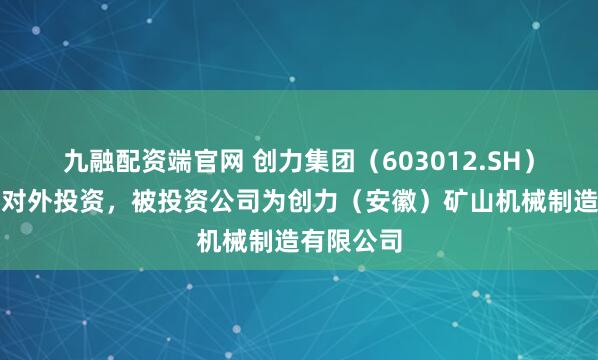 九融配资端官网 创力集团（603012.SH）新增一起对外投资，被投资公司为创力（安徽）矿山机械制造有限公司