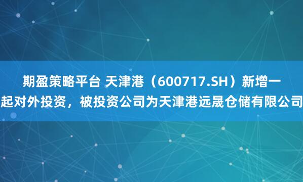 期盈策略平台 天津港(600717.SH)新增一起对外投资,被投资公司为天津港远晟仓储有限公司
