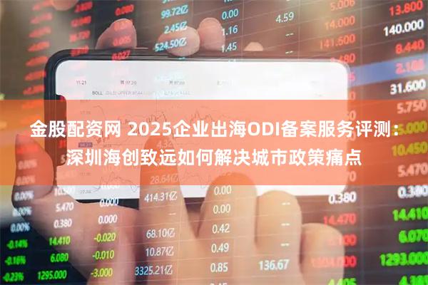 金股配资网 2025企业出海ODI备案服务评测：深圳海创致远如何解决城市政策痛点