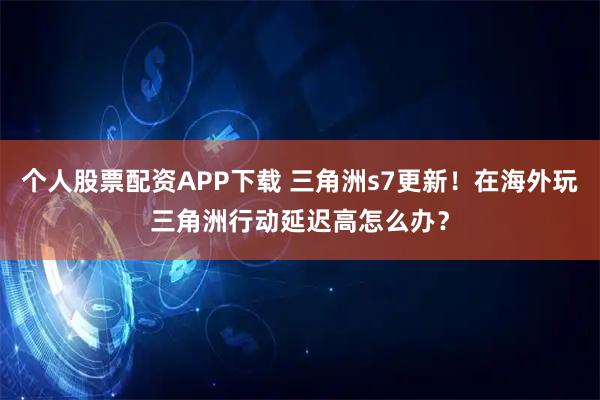 个人股票配资APP下载 三角洲s7更新！在海外玩三角洲行动延迟高怎么办？