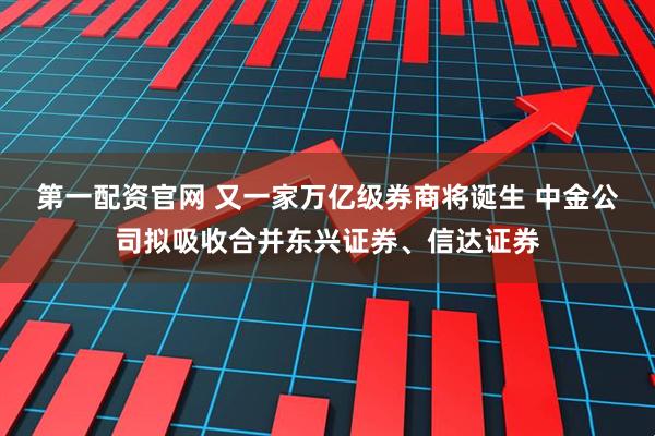 第一配资官网 又一家万亿级券商将诞生 中金公司拟吸收合并东兴证券、信达证券