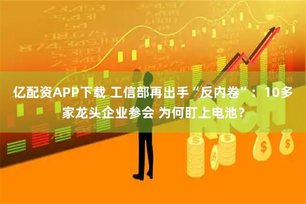亿配资APP下载 工信部再出手“反内卷”：10多家龙头企业参会 为何盯上电池？