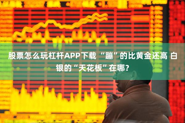股票怎么玩杠杆APP下载 “蹦”的比黄金还高 白银的“天花板”在哪？