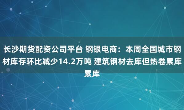 长沙期货配资公司平台 钢银电商：本周全国城市钢材库存环比减少14.2万吨 建筑钢材去库但热卷累库