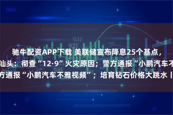 驰牛配资APP下载 美联储宣布降息25个基点，鲍威尔透露关键信号；汕头：彻查“12·9”火灾原因；警方通报“小鹏汽车不雅视频”；培育钻石价格大跳水丨每经早参