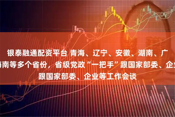 银泰融通配资平台 青海、辽宁、安徽、湖南、广西、宁夏、海南等多个省份，省级党政“一把手”跟国家部委、企业等工作会谈