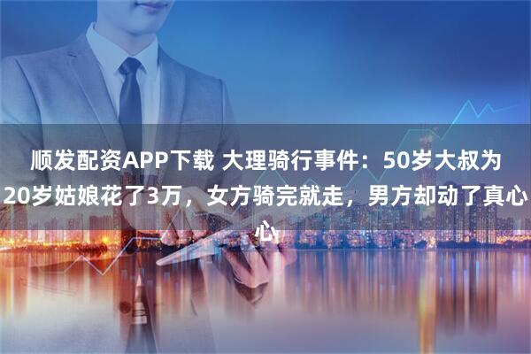 顺发配资APP下载 大理骑行事件：50岁大叔为20岁姑娘花了3万，女方骑完就走，男方却动了真心