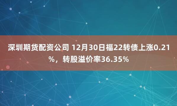 深圳期货配资公司 12月30日福22转债上涨0.21%，转股溢价率36.35%