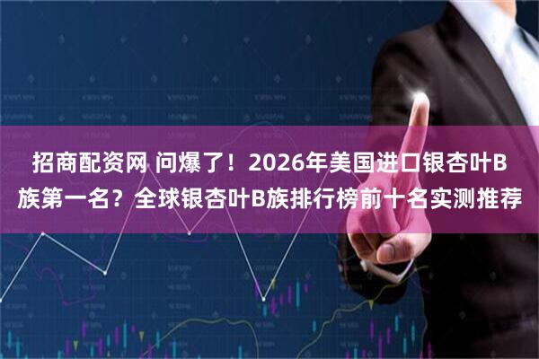 招商配资网 问爆了！2026年美国进口银杏叶B族第一名？全球银杏叶B族排行榜前十名实测推荐