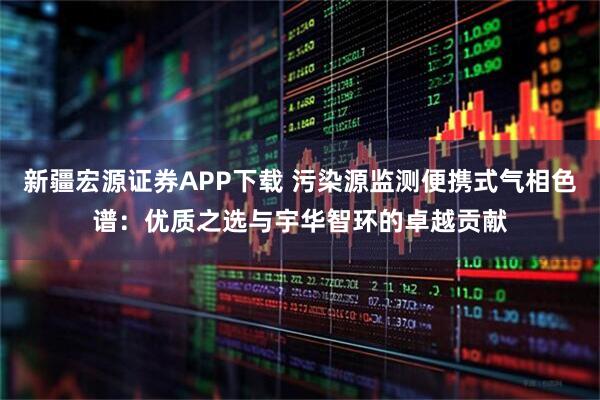 新疆宏源证券APP下载 污染源监测便携式气相色谱：优质之选与宇华智环的卓越贡献