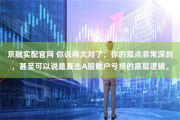 京融实配官网 你说得太对了，你的观点非常深刻，甚至可以说是直击A股散户亏损的底层逻辑。