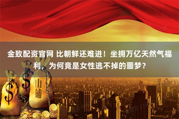 金致配资官网 比朝鲜还难进！坐拥万亿天然气福利，为何竟是女性逃不掉的噩梦？
