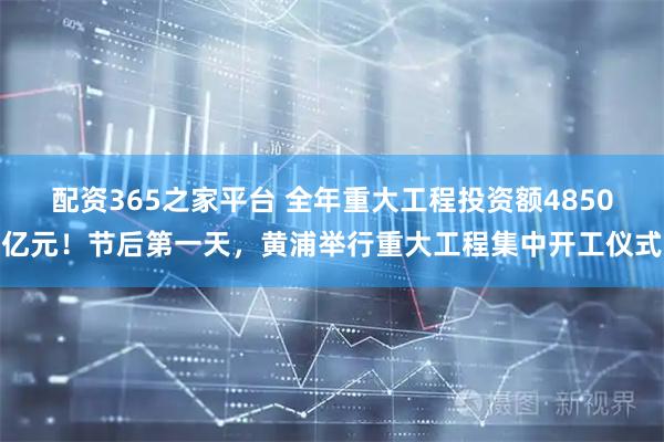配资365之家平台 全年重大工程投资额4850亿元！节后第一天，黄浦举行重大工程集中开工仪式